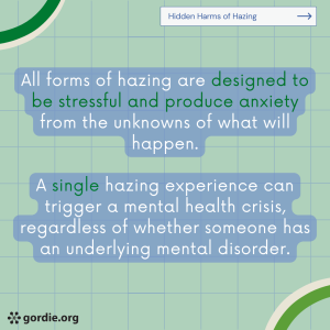 All forms of hazing are designed to be stressful and produce anxiety from the unknowns of what will happen. A single hazing experience can trigger a mental health crisis, regardless of whether someone has an underlying mental disorder.
