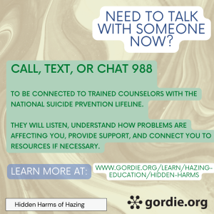 Need to talk with someone now? Call, text, or chat 988 to be connected to trained counselors with the National Suicide Prevention Lifeline. They will listen, understand how problems are affecting you, provide support, and connect you to resources if necessary. Learn more at: www.gordie.org/learn/hazing-education/hidden-harms